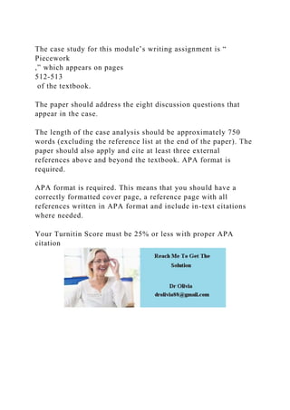 The case study for this module’s writing assignment is “
Piecework
,” which appears on pages
512-513
of the textbook.
The paper should address the eight discussion questions that
appear in the case.
The length of the case analysis should be approximately 750
words (excluding the reference list at the end of the paper). The
paper should also apply and cite at least three external
references above and beyond the textbook. APA format is
required.
APA format is required. This means that you should have a
correctly formatted cover page, a reference page with all
references written in APA format and include in-text citations
where needed.
Your Turnitin Score must be 25% or less with proper APA
citation
 