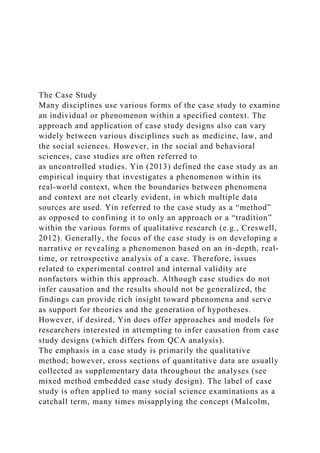 The Case Study
Many disciplines use various forms of the case study to examine
an individual or phenomenon within a specified context. The
approach and application of case study designs also can vary
widely between various disciplines such as medicine, law, and
the social sciences. However, in the social and behavioral
sciences, case studies are often referred to
as uncontrolled studies. Yin (2013) defined the case study as an
empirical inquiry that investigates a phenomenon within its
real-world context, when the boundaries between phenomena
and context are not clearly evident, in which multiple data
sources are used. Yin referred to the case study as a “method”
as opposed to confining it to only an approach or a “tradition”
within the various forms of qualitative research (e.g., Creswell,
2012). Generally, the focus of the case study is on developing a
narrative or revealing a phenomenon based on an in-depth, real-
time, or retrospective analysis of a case. Therefore, issues
related to experimental control and internal validity are
nonfactors within this approach. Although case studies do not
infer causation and the results should not be generalized, the
findings can provide rich insight toward phenomena and serve
as support for theories and the generation of hypotheses.
However, if desired, Yin does offer approaches and models for
researchers interested in attempting to infer causation from case
study designs (which differs from QCA analysis).
The emphasis in a case study is primarily the qualitative
method; however, cross sections of quantitative data are usually
collected as supplementary data throughout the analyses (see
mixed method embedded case study design). The label of case
study is often applied to many social science examinations as a
catchall term, many times misapplying the concept (Malcolm,
 