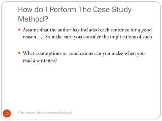 How do I Perform The Case Study
Method?
 Assume that the author has included each sentence for a good

reason…. So make sure you consider the implications of such

 What assumptions or conclusions can you make when you

read a sentence?

10

© McDermott, 2014, mcdermottm1@nku.edu

 