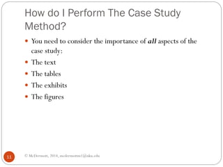 How do I Perform The Case Study
Method?
 You need to consider the importance of all aspects of the





11

case study:
The text
The tables
The exhibits
The figures

© McDermott, 2014, mcdermottm1@nku.edu

 