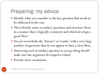 Preparing: my advice
 Identify what you consider to the key question that needs to





13

be addressed in the case
Then identify some secondary questions and structure them
in a manner that is logically consistent and which develops a
good ‘flow’
Do not overwhelm the ‘listener’ or ‘reader’ with a very large
number of questions that do not appear to have a clear flow;
Answering each secondary question as you go along should
make sure the argument developed is robust
Provide clear conclusions

© McDermott, 2014, mcdermottm1@nku.edu

 