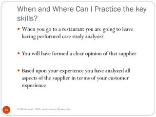 When and Where Can I Practice the key
skills?
 When you go to a restaurant you are going to leave

having performed case study analysis?

 You will have formed a clear opinion of that supplier
 Based upon your experience you have analyzed all

aspects of the supplier in terms of your customer
experience

22

© McDermott, 2014, mcdermottm1@nku.edu

 