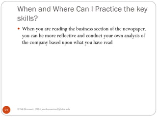 When and Where Can I Practice the key
skills?
 When you are reading the business section of the newspaper,

you can be more reflective and conduct your own analysis of
the company based upon what you have read

23

© McDermott, 2014, mcdermottm1@nku.edu

 