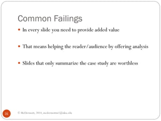 Common Failings
 In every slide you need to provide added value
 That means helping the reader/audience by offering analysis
 Slides that only summarize the case study are worthless

31

© McDermott, 2014, mcdermottm1@nku.edu

 