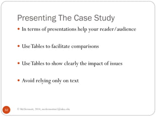 Presenting The Case Study
 In terms of presentations help your reader/audience
 Use Tables to facilitate comparisons
 Use Tables to show clearly the impact of issues
 Avoid relying only on text

32

© McDermott, 2014, mcdermottm1@nku.edu

 