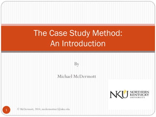 The Case Study Method:
An Introduction
By
Michael McDermott

1

© McDermott, 2014, mcdermottm1@nku.edu

 
