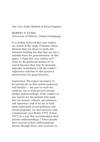 The Case Study Method in Social Inquiry1
ROBERT E. STAKE
University of Illinois, Urbana-Champaign
It is widely believed that case studies
are useful in the study of human affairs
because they are down-to-earth and
attention-holding but that they are not a
suitable basis for generalization. In this
paper, I claim that case studies will
often be the preferred method of re-
search because they may be epistemo-
logically in harmony with the reader's
experience and thus to that person a
natural basis for generalization.
Experience. We expect an inquiry to
be carried out so that certain audiences
will benefit — not just to swell the
archives, but to help persons toward
further understandings. If the readers of
our reports are the persons who popu-
late our houses, schools, governments,
and industries; and if we are to help
them understand social problems and
social programs, we must perceive and
communicate (see Bohm, 1974; Schon,
1977) in a way that accommodates their
present understandings.2 Those people
have arrived at their understandings
mostly through direct and vicarious ex-
 