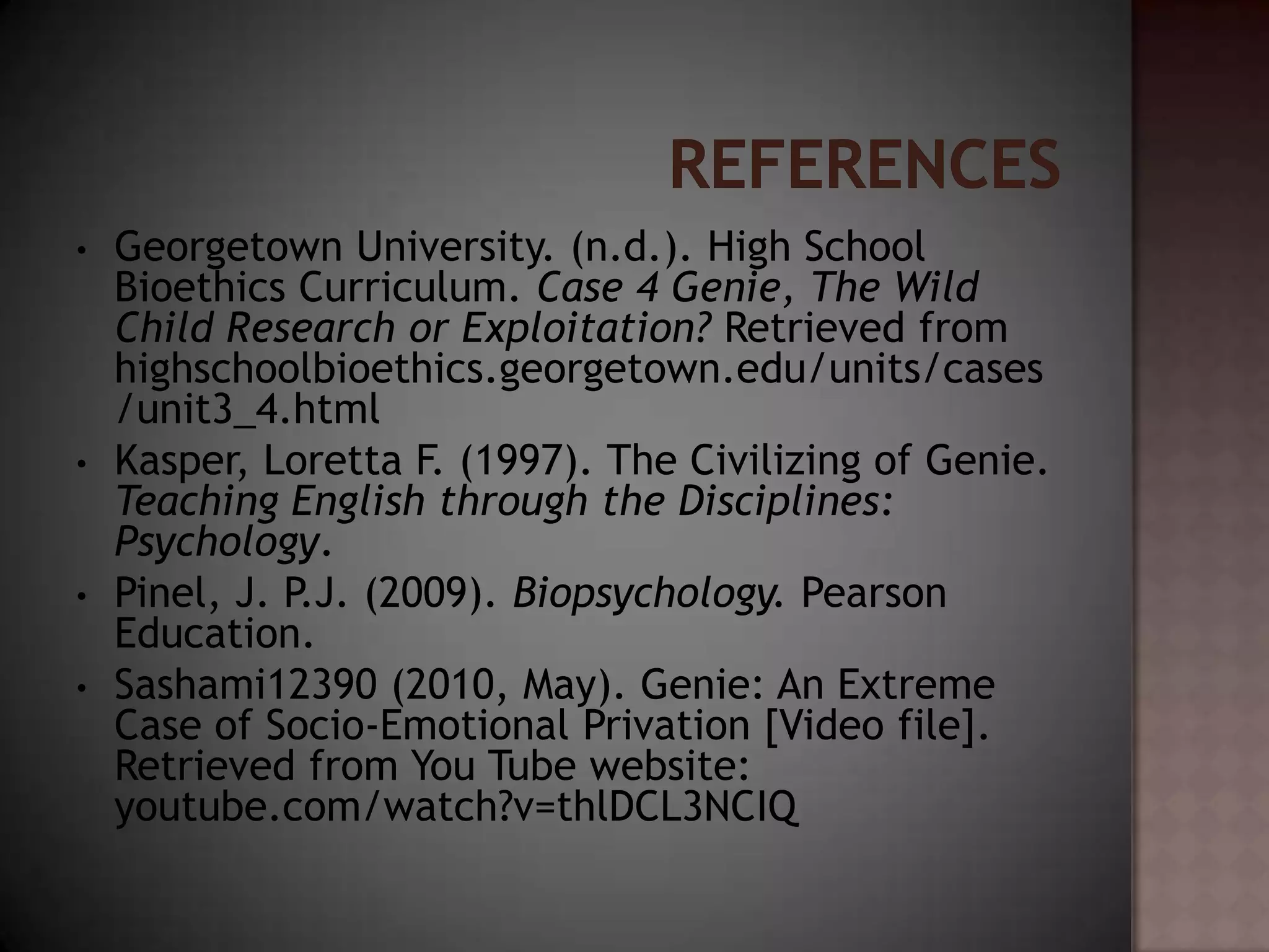 •   Georgetown University. (n.d.). High School
    Bioethics Curriculum. Case 4 Genie, The Wild
    Child Research or Exploitation? Retrieved from
    highschoolbioethics.georgetown.edu/units/cases
    /unit3_4.html
•   Kasper, Loretta F. (1997). The Civilizing of Genie.
    Teaching English through the Disciplines:
    Psychology.
•   Pinel, J. P.J. (2009). Biopsychology. Pearson
    Education.
•   Sashami12390 (2010, May). Genie: An Extreme
    Case of Socio-Emotional Privation [Video file].
    Retrieved from You Tube website:
    youtube.com/watch?v=thlDCL3NCIQ
 