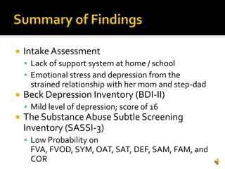    Intake Assessment
     Lack of support system at home / school
     Emotional stress and depression from the
     strained relationship with her mom and step-dad
   Beck Depression Inventory (BDI-II)
     Mild level of depression; score of 16
   The Substance Abuse Subtle Screening
    Inventory (SASSI-3)
     Low Probability on
     FVA, FVOD, SYM, OAT, SAT, DEF, SAM, FAM, and
     COR
 