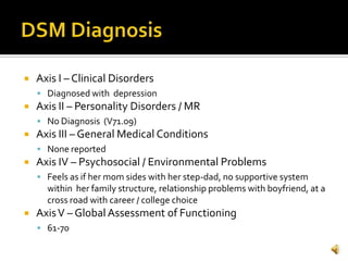    Axis I – Clinical Disorders
     Diagnosed with depression
   Axis II – Personality Disorders / MR
     No Diagnosis (V71.09)
   Axis III – General Medical Conditions
     None reported
   Axis IV – Psychosocial / Environmental Problems
     Feels as if her mom sides with her step-dad, no supportive system
      within her family structure, relationship problems with boyfriend, at a
      cross road with career / college choice
   Axis V – Global Assessment of Functioning
     61-70
 