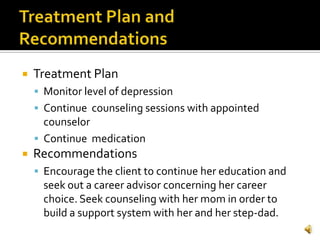    Treatment Plan
     Monitor level of depression
     Continue counseling sessions with appointed
      counselor
     Continue medication
   Recommendations
     Encourage the client to continue her education and
      seek out a career advisor concerning her career
      choice. Seek counseling with her mom in order to
      build a support system with her and her step-dad.
 