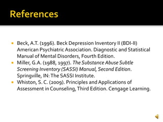    Beck, A.T. (1996). Beck Depression Inventory II (BDI-II)
    American Psychiatric Association. Diagnostic and Statistical
    Manual of Mental Disorders, Fourth Edition.
   Miller, G.A. (1988, 1997). The Substance Abuse Subtle
    Screening Inventory (SASSI) Manual, Second Edition.
    Springville, IN: The SASSI Institute.
   Whiston, S. C. (2009). Principles and Applications of
    Assessment in Counseling, Third Edition. Cengage Learning.
 