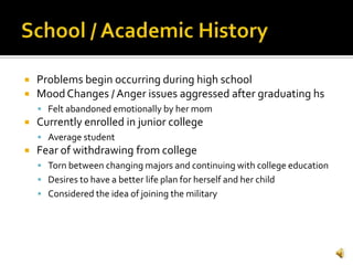    Problems begin occurring during high school
   Mood Changes / Anger issues aggressed after graduating hs
     Felt abandoned emotionally by her mom
   Currently enrolled in junior college
     Average student
   Fear of withdrawing from college
     Torn between changing majors and continuing with college education
     Desires to have a better life plan for herself and her child
     Considered the idea of joining the military
 