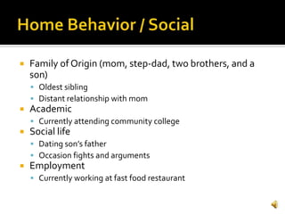    Family of Origin (mom, step-dad, two brothers, and a
    son)
     Oldest sibling
     Distant relationship with mom
   Academic
     Currently attending community college
   Social life
     Dating son’s father
     Occasion fights and arguments
   Employment
     Currently working at fast food restaurant
 