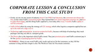  Firstly, we are see any sector of industry from I.T to FMCG to Education, the customers are always the
first, in this when FedEx researched market they learned that how much important customer are, and how
to make them happy, and this thing FedEx applied it, even today after every 5 months FedEx update it
self for customer.
 FedEx killed others by using the strategy of C2C strategy which other logistics companies applied but not
up to the mark or a edge over it.
 Technology and transportation is nerves system for FedEx, because with help of technology they track
packages and they are able to transport goods.
 The Prices also is the important which FedEx noted. They put premium prices and FedEx customer pay it
for the quality of packaging done by FedEx.
NUTSHELL : Hence in one word FedEx only works and serves for the customers, as they fell the
customer is king and their slogan is also The World on Time for You means customer.
 