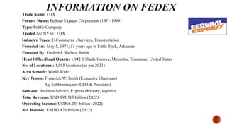 Trade Name: FDX
Former Name: Federal Express Corporation (1971-1999)
Type: Public Company
Traded As: NYSE: FDX
Industry Types: E-Commerce , Services, Transportation
Founded In: May 5, 1971; 51 years ago in Little Rock, Arkansas
Founded By: Frederick Wallace Smith
Head Office/Head Quarter : 942 S Shady Groove, Memphis, Tennessee, United States
No. of Locations : 1,955 locations (as per 2021)
Area Served : World Wide
Key People: Frederick W. Smith (Executive Chairman)
Raj Subhramaiyam (CEO & President)
Services: Business Service, Express Delivery, logistics
Total Revenue: USD $93.513 billion (2022)
Operating Income: USD$6.245 billion (2022)
Net Income: USD$3.826 billion (2022)
 