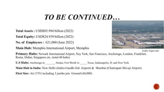 Total Assets : USD$85.994 billion (2022)
Total Equity: USD$24.939 billion (2022)
No. of Employees : 621,000 (June 2022)
Main Hub: Memphis International Airport, Memphis
Primary Hubs: Newark International Airport, Ney York, San Francisco, Anchorage, London, Frankfurt,
Rome, Dubai, Singapore etc. (total 40 hubs)
U.S Hubs: Anchorage in _______ Alaska, Fort Worth in _____ Texas, Indianapolis, IL and New York
Main Hub in India: New Delhi (Indira Gandhi Intl. Airport) & Mumbai (Chattrapati Shivaji Airport)
Fleet Size: Air (735) including 3 jumbo jets Ground (44,000)
FedEx Super hub
 