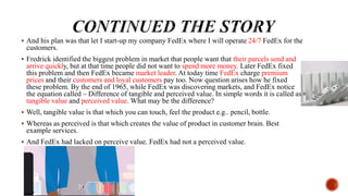  And his plan was that let I start-up my company FedEx where I will operate 24/7 FedEx for the
customers.
 Fredrick identified the biggest problem in market that people want that their parcels send and
arrive quickly, but at that time people did not want to spend more money. Later FedEx fixed
this problem and then FedEx became market leader. At today time FedEx charge premium
prices and their customers and loyal customers pay too. Now question arises how he fixed
these problem. By the end of 1965, while FedEx was discovering markets, and FedEx notice
the equation called – Difference of tangible and perceived value. In simple words it is called as
tangible value and perceived value. What may be the difference?
 Well, tangible value is that which you can touch, feel the product e.g.. pencil, bottle.
 Whereas as perceived is that which creates the value of product in customer brain. Best
example services.
 And FedEx had lacked on perceive value. FedEx had not a perceived value.
 