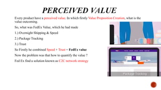 Every product have a perceived value. In which firstly Value Proposition Creation, what is the
value outcoming.
So, what was FedEx Value, which he had made
1.) Overnight Shipping & Speed
2.) Package Tracking
3.) Trust
So Firstly he combined Speed + Trust = FedEx value
Now the problem was that how to quantify the value ?
Fed Ex find a solution known as C2C network strategy
 