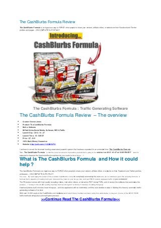 The CashBlurbs Formula Review
The CashBlurbs Formula is an ingenious way to FORCE other people to share your content, affiliate offers, or website on their Facebook and Twitter
profiles and pages – ON COMPLETE AUTO PILOT
The CashBlurbs Formula : Traffic Generating Software
The CashBlurbs Formula Review – The overview
 Creator: Steven Jones
 Product: The CashBlurbs Formula
 Niche: Software
 IM Sub Niche:Social Media, Software, SEO &Traffic
 Launch Day : 2013 -10 – 07
 Launch Time : 15 :00 EDT
 Price : $7 – $15
 100% Back Money Guarantee
 Website: http://jvz8.com/c/112339/54751
I am here to reveal the foremost howling associated powerful system that has been expected for an extended time: The CashBlurbs Formula
Yes , The CashBlurbs Formula is that the most recent and impossible product that’s going to be sold-out on 2013 -10 -07 at 15:00 PM EDT .and it’s
expected to become the foremost effective system. do you ought to Read More …?
What is The CashBlurbs Formula and How it could
help ?
The CashBlurbs Formula is an ingenious way to FORCE other people to share your content, affiliate offers, or website on their Facebook and Twitter profiles
and pages – ON COMPLETE AUTO PILOT.
You see… By leveraging the power of the website CashBlurbs.com and completely automating the user-end, we’ve stumbled upon this amazing formula. A
formula that’s capable of making both your links and the links on your list go viral, and get FREE socially engaged traffic to your website(s)!
The FE product comes with high quality revealing videos, instruction videos, a instruction PDF, bonus PDFs, and of course the software that automates the
process… Turning it into a traffic pulling machine that’s working 24/7 with only 5 minutes of setting things up.
It seriously takes but 5 minutes to set things up – and the application will run indefinitely until the user decides to stop it. Making this the only automatic traffic
generating software of its kind.
With over 10,000 users in the CashBlurbs.com database and lots of these members actively using this website day in day out, it’s one of the BEST FREE
traffic methods simply due automating the process.
>>Continue Read The CashBlurbs Formula<<
 
