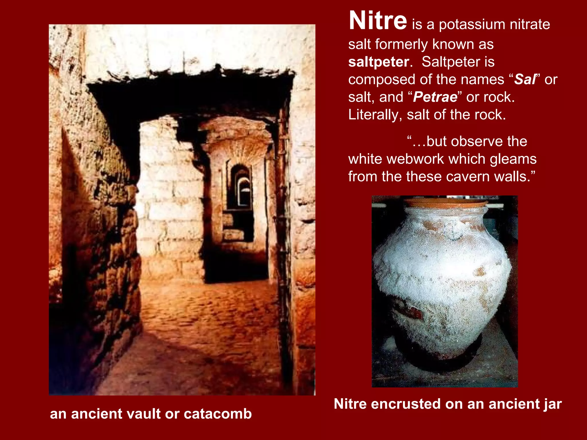 Nitre is a potassium nitrate salt formerly known as saltpeter . Saltpeter is composed of the names “ Sal ” or salt, and “ Petrae ” or rock. Literally, salt of the rock. “… but observe the white webwork which gleams from the these cavern walls.” Nitre encrusted on an ancient jar an ancient vault or catacomb