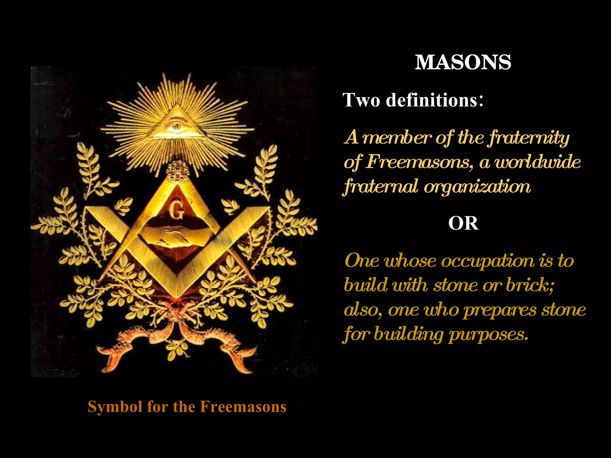 MASONS Two definitions: A member of the fraternity of Freemasons, a worldwide fraternal organization OR One whose occupation is to build with stone or brick; also, one who prepares stone for building purposes. Symbol for the Freemasons