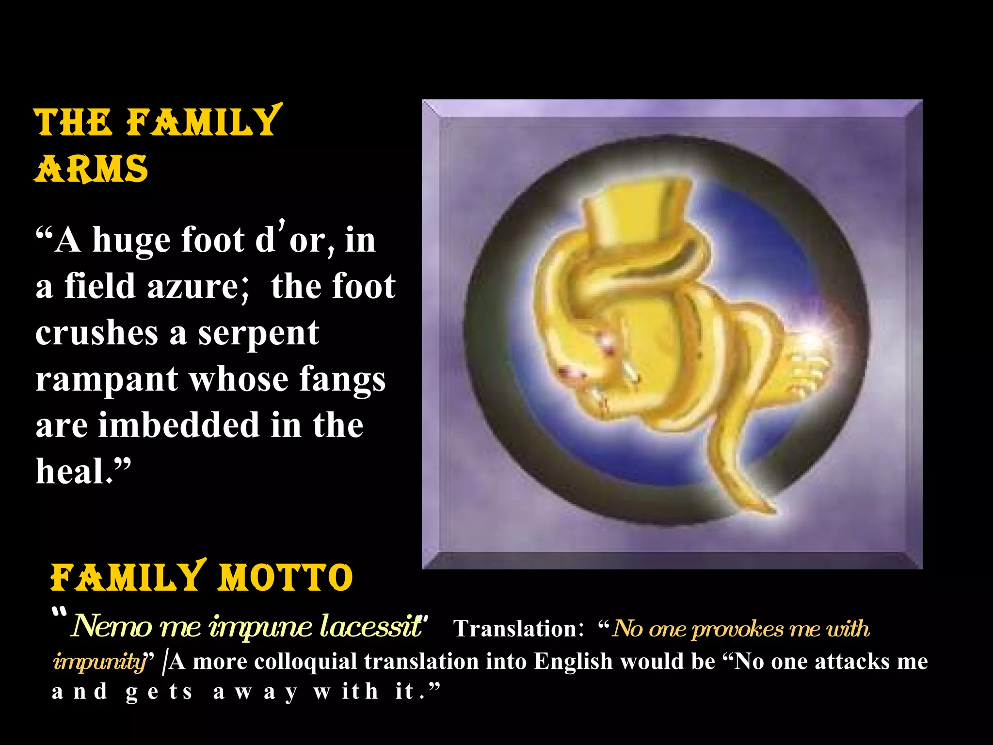 THE FAMILY ARMS “ A huge foot d’or, in a field azure; the foot crushes a serpent rampant whose fangs are imbedded in the heal.” FAMILY MOTTO “ Nemo me impune lacessit ” Translation: “ No one provokes me with impunity ” /A more colloquial translation into English would be “No one attacks me and gets away with it.”