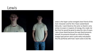 Lewis
Lewis is the hyper active energetic best friend of the
main character and for this I have casted David
Edmunds. I want David as the actor as David is very
similar to Lewis in respects of energy, this made me
feel that he would be great to play the role of Lewis.
I also chose David because the way David presents
himself, he presents himself as a kind of cheeky
chappy type person who’s quite witty and playful.
This fits perfectly with how I want Lewis to be like.
 