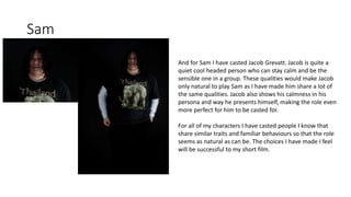 Sam
And for Sam I have casted Jacob Grevatt. Jacob is quite a
quiet cool headed person who can stay calm and be the
sensible one in a group. These qualities would make Jacob
only natural to play Sam as I have made him share a lot of
the same qualities. Jacob also shows his calmness in his
persona and way he presents himself, making the role even
more perfect for him to be casted for.
For all of my characters I have casted people I know that
share similar traits and familiar behaviours so that the role
seems as natural as can be. The choices I have made I feel
will be successful to my short film.
 