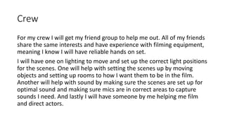 Crew
For my crew I will get my friend group to help me out. All of my friends
share the same interests and have experience with filming equipment,
meaning I know I will have reliable hands on set.
I will have one on lighting to move and set up the correct light positions
for the scenes. One will help with setting the scenes up by moving
objects and setting up rooms to how I want them to be in the film.
Another will help with sound by making sure the scenes are set up for
optimal sound and making sure mics are in correct areas to capture
sounds I need. And lastly I will have someone by me helping me film
and direct actors.
 