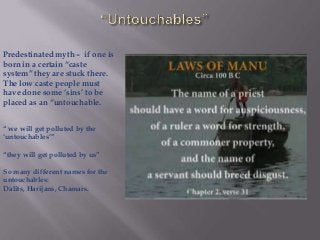 Predestinated myth – if one is
born in a certain “caste
system” they are stuck there.
The low caste people must
have done some „sins‟ to be
placed as an “untouchable.
“ we will get polluted by the
„untouchables‟”
“they will get polluted by us”
So many different names for the
untouchables:
Dalits, Harijans, Chamars.

 