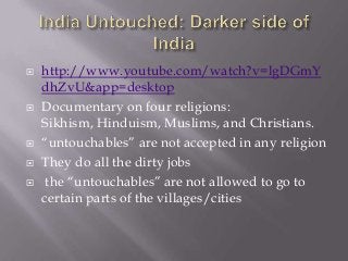 







http://www.youtube.com/watch?v=lgDGmY
dhZvU&app=desktop
Documentary on four religions:
Sikhism, Hinduism, Muslims, and Christians.
“untouchables” are not accepted in any religion
They do all the dirty jobs
the “untouchables” are not allowed to go to
certain parts of the villages/cities

 