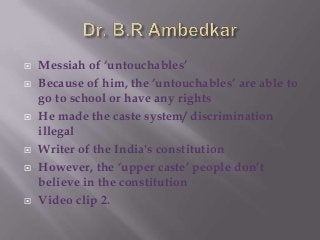 









Messiah of „untouchables‟
Because of him, the „untouchables‟ are able to
go to school or have any rights
He made the caste system/ discrimination
illegal
Writer of the India's constitution
However, the „upper caste‟ people don‟t
believe in the constitution
Video clip 2.

 