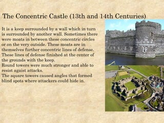 It is a keep surrounded by a wall which in turn
is surrounded by another wall. Sometimes there
were moats in between these concentric circles
or on the very outside. These moats are in
themselves further concentric lines of defense.
These lines of defense finished at the center of
the grounds with the keep.
Round towers were much stronger and able to
resist agaist attacks.
The square towers caused angles that formed
blind spots where attackers could hide in.
The Concentric Castle (13th and 14th Centuries)
 