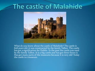 What do you know about the castle of Malahide? The castle is
828 years old; it was constructed by the family Talbot. The castle
has got a signification for Dublin. In the past the castle was used
by the family Talbot. It is a big castle and has got three floors it.
Has got many parts of the museums because it is very old! Today
the castle is a museum.
 