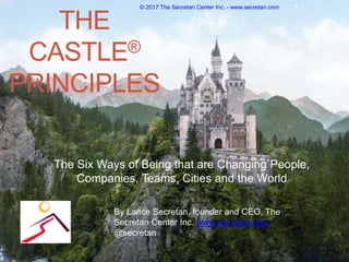 THE
CASTLE®
PRINCIPLES
The Six Ways of Being that are Changing People,
Companies, Teams, Cities and the World
© 2017 The Secretan Center Inc. - www.secretan.com 1
By Lance Secretan, founder and CEO, The
Secretan Center Inc. www.secretan.com,
@secretan
 