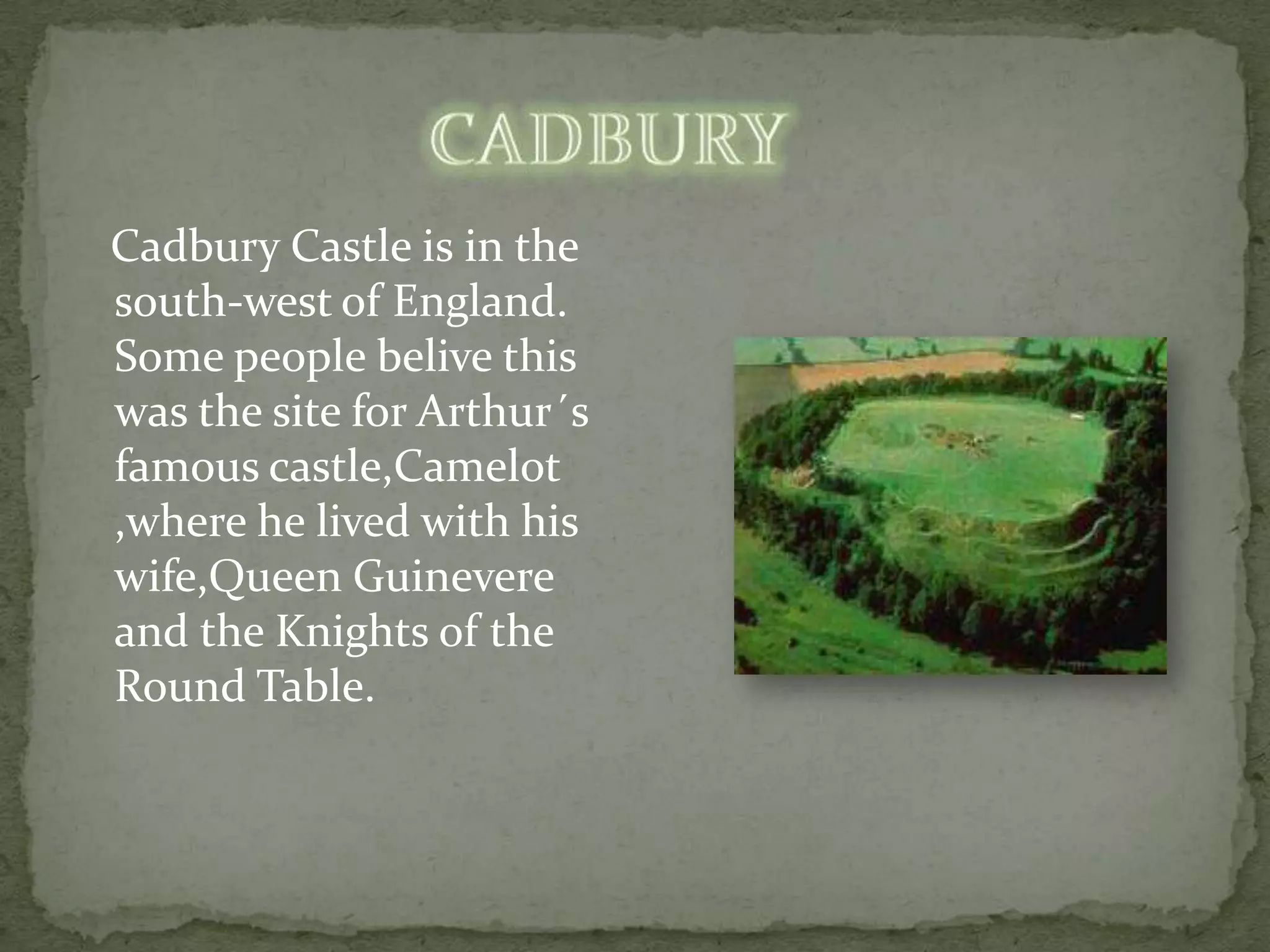 Cadbury Castle is in the
south-west of England.
Some people belive this
was the site for Arthur´s
famous castle,Camelot
,where he lived with his
wife,Queen Guinevere
and the Knights of the
Round Table.
 