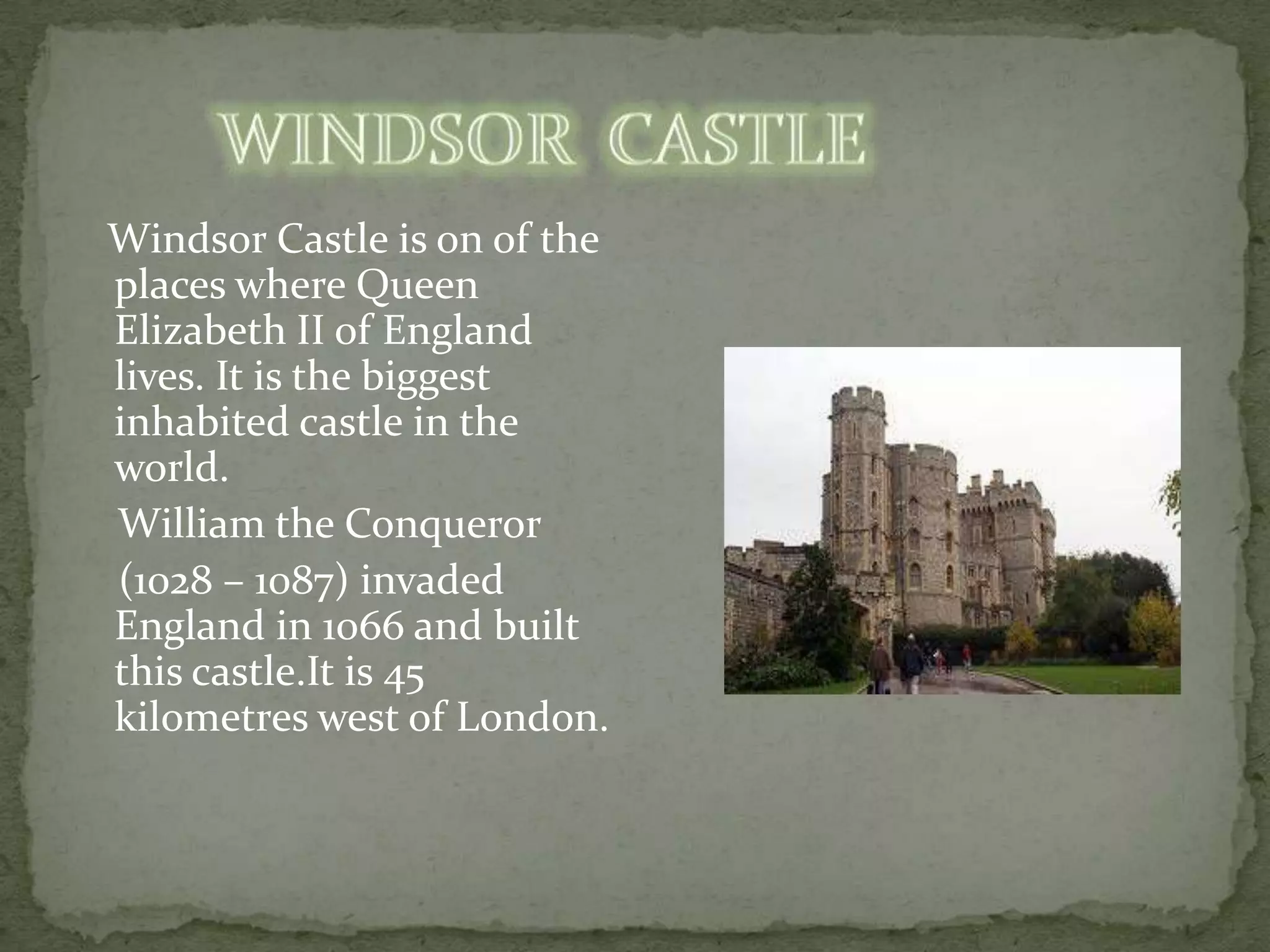 Windsor Castle is on of the
places where Queen
Elizabeth II of England
lives. It is the biggest
inhabited castle in the
world.
William the Conqueror
(1028 – 1087) invaded
England in 1066 and built
this castle.It is 45
kilometres west of London.
 