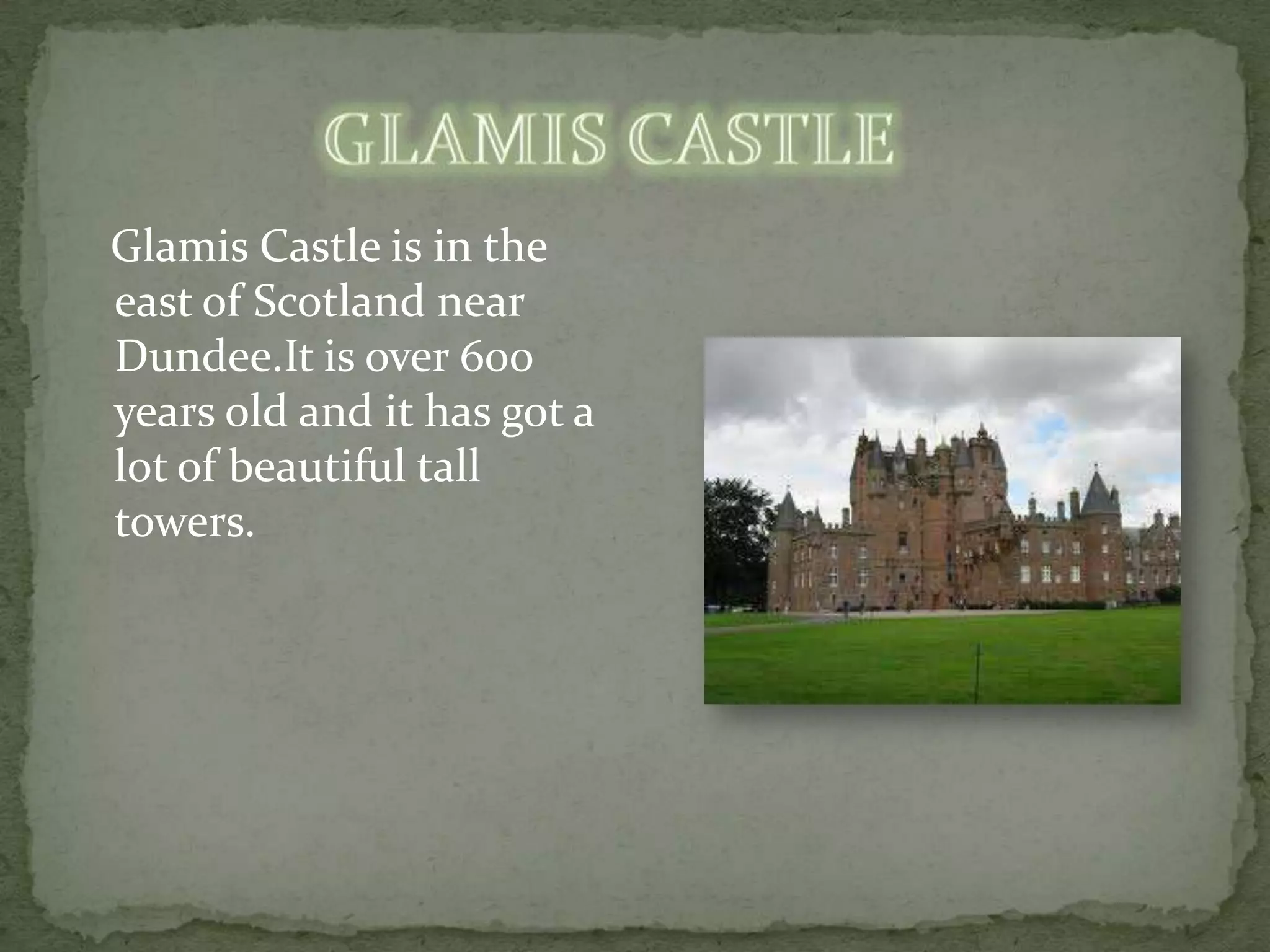Glamis Castle is in the
east of Scotland near
Dundee.It is over 600
years old and it has got a
lot of beautiful tall
towers.
 