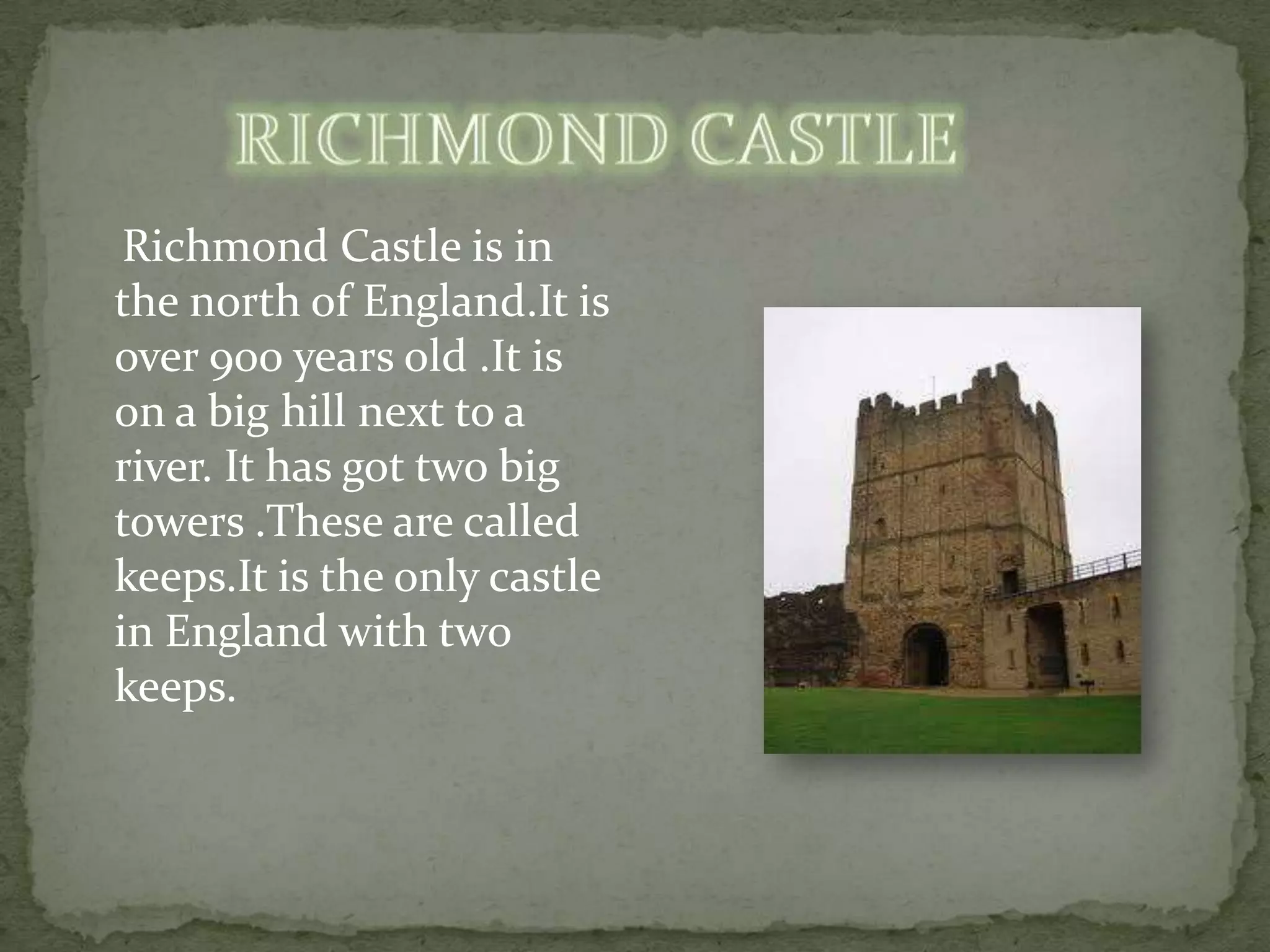 Richmond Castle is in
the north of England.It is
over 900 years old .It is
on a big hill next to a
river. It has got two big
towers .These are called
keeps.It is the only castle
in England with two
keeps.
 