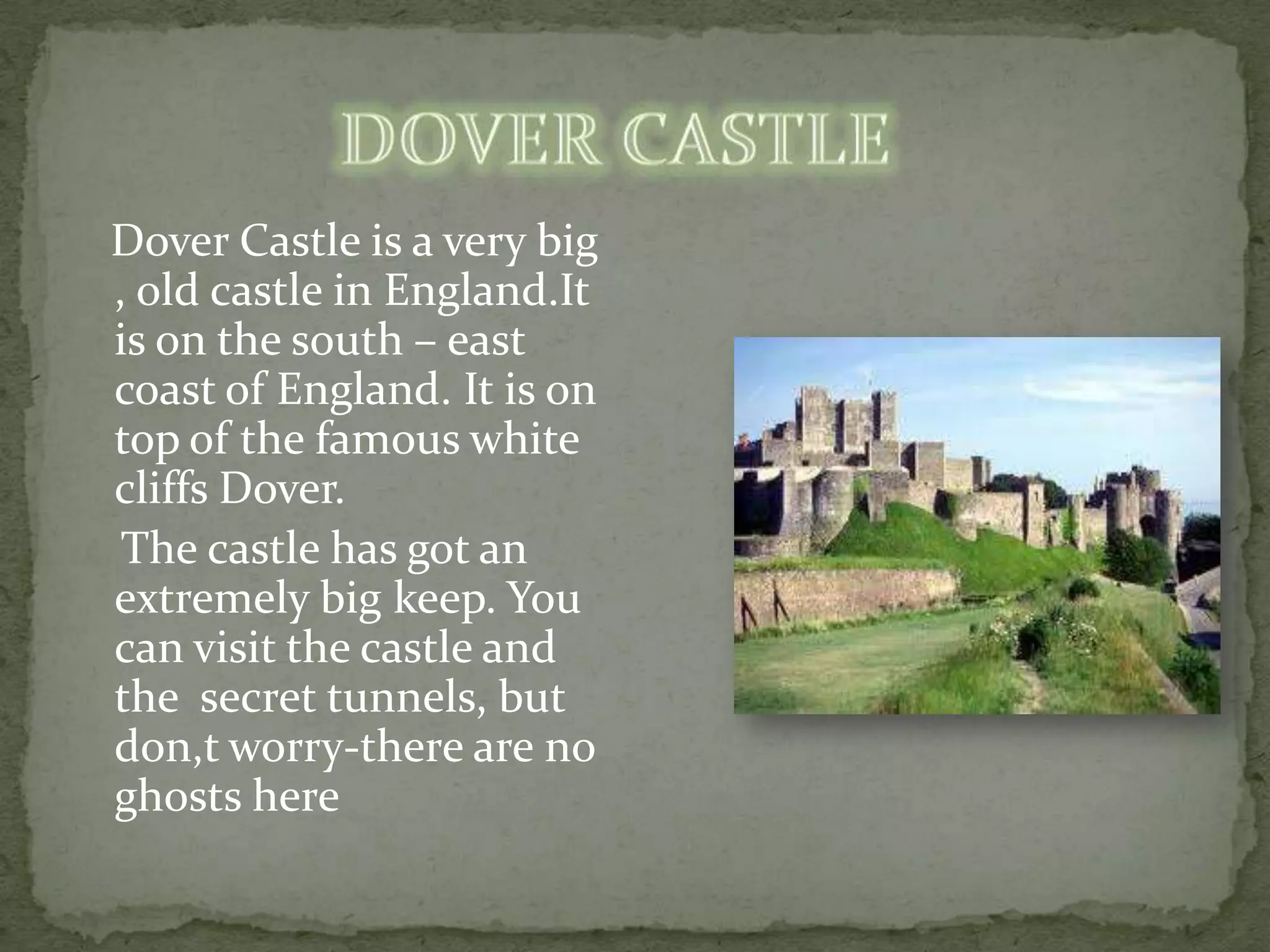 Dover Castle is a very big
, old castle in England.It
is on the south – east
coast of England. It is on
top of the famous white
cliffs Dover.
 The castle has got an
extremely big keep. You
can visit the castle and
the secret tunnels, but
don,t worry-there are no
ghosts here
 