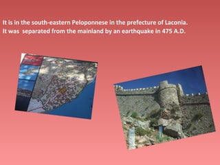 It is in the south-eastern Peloponnese in the prefecture of Laconia.
It was separated from the mainland by an earthquake in 475 A.D.

 