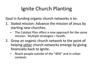 Ignite Church PlantingGoal in funding organic church networks is to:Stated mission: Advance the mission of Jesus by starting new churches. The Catalyst Plan offers a new approach for the same mission.  Multiple strategies = health.Grow an organic church network to the point of helping other church networks emerge by giving financially back to Ignite.Reach people outside of the “40%” and in urban contexts