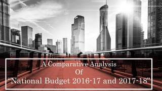 A Comparative Analysis
Of
“National Budget 2016-17 and 2017-18”
 