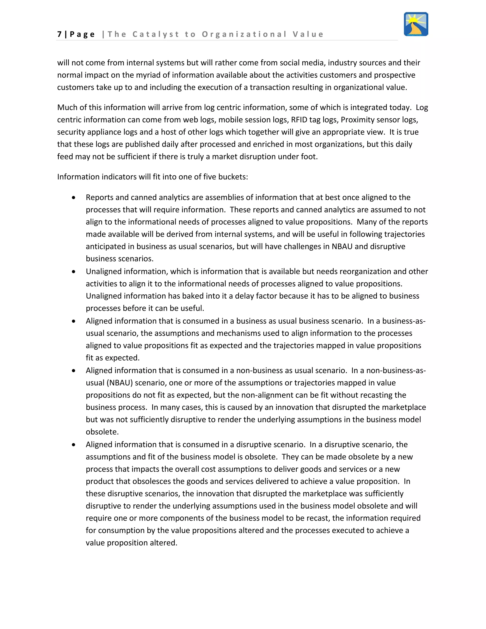 7 | P a g e | T h e C a t a l y s t t o O r g a n i z a t i o n a l V a l u e
will not come from internal systems but will rather come from social media, industry sources and their
normal impact on the myriad of information available about the activities customers and prospective
customers take up to and including the execution of a transaction resulting in organizational value.
Much of this information will arrive from log centric information, some of which is integrated today. Log
centric information can come from web logs, mobile session logs, RFID tag logs, Proximity sensor logs,
security appliance logs and a host of other logs which together will give an appropriate view. It is true
that these logs are published daily after processed and enriched in most organizations, but this daily
feed may not be sufficient if there is truly a market disruption under foot.
Information indicators will fit into one of five buckets:
• Reports and canned analytics are assemblies of information that at best once aligned to the
processes that will require information. These reports and canned analytics are assumed to not
align to the informational needs of processes aligned to value propositions. Many of the reports
made available will be derived from internal systems, and will be useful in following trajectories
anticipated in business as usual scenarios, but will have challenges in NBAU and disruptive
business scenarios.
• Unaligned information, which is information that is available but needs reorganization and other
activities to align it to the informational needs of processes aligned to value propositions.
Unaligned information has baked into it a delay factor because it has to be aligned to business
processes before it can be useful.
• Aligned information that is consumed in a business as usual business scenario. In a business-as-
usual scenario, the assumptions and mechanisms used to align information to the processes
aligned to value propositions fit as expected and the trajectories mapped in value propositions
fit as expected.
• Aligned information that is consumed in a non-business as usual scenario. In a non-business-as-
usual (NBAU) scenario, one or more of the assumptions or trajectories mapped in value
propositions do not fit as expected, but the non-alignment can be fit without recasting the
business process. In many cases, this is caused by an innovation that disrupted the marketplace
but was not sufficiently disruptive to render the underlying assumptions in the business model
obsolete.
• Aligned information that is consumed in a disruptive scenario. In a disruptive scenario, the
assumptions and fit of the business model is obsolete. They can be made obsolete by a new
process that impacts the overall cost assumptions to deliver goods and services or a new
product that obsolesces the goods and services delivered to achieve a value proposition. In
these disruptive scenarios, the innovation that disrupted the marketplace was sufficiently
disruptive to render the underlying assumptions used in the business model obsolete and will
require one or more components of the business model to be recast, the information required
for consumption by the value propositions altered and the processes executed to achieve a
value proposition altered.
 