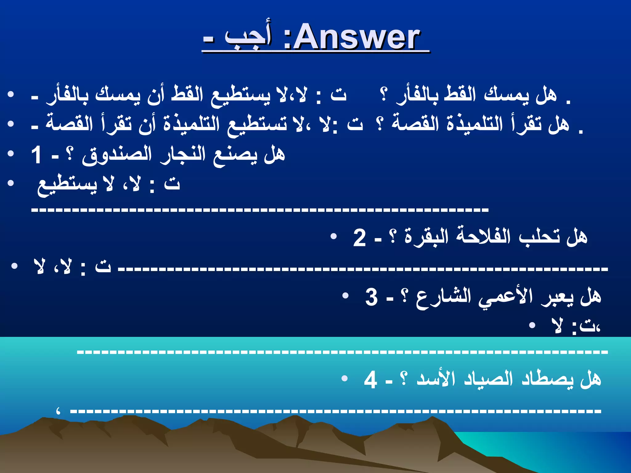 -- ‫أجب‬‫أجب‬ ::AnswerAnswer
• - ‫بالفأر‬ ‫يمسك‬ ‫أن‬ ‫القط‬ ‫يستطيع‬ ‫لل،ل‬ : ‫ت‬ ‫؟‬ ‫بالفأر‬ ‫القط‬ ‫يمسك‬ ‫هل‬ .
• - ‫القصة‬ ‫تقرأ‬ ‫أن‬ ‫التلميذة‬ ‫تستطيع‬ ‫ل،ل‬ ‫:ل‬ ‫ت‬ ‫؟‬ ‫القصة‬ ‫التلميذة‬ ‫تقرأ‬ ‫هل‬ .
• 1 - ‫؟‬ ‫الصندوق‬ ‫النجار‬ ‫يصنع‬ ‫هل‬
• ‫يستطيع‬ ‫ل‬ ،‫لل‬ : ‫ت‬
--------------------------------------------------------
• 2 - ‫؟‬ ‫البقرة‬ ‫الفالحة‬ ‫تحلب‬ ‫هل‬
• ‫ل‬ ،‫لل‬ : ‫ت‬ ------------------------------------------------------------
• 3 - ‫؟‬ ‫الشارع‬ ‫العمي‬ ‫يعبر‬ ‫هل‬
• ‫ل‬ :‫ت‬،‫ل‬
-----------------------------------------------------------------
• 4 - ‫؟‬ ‫السد‬ ‫الصياد‬ ‫يصطاد‬ ‫هل‬
،‫ل‬ -----------------------------------------------------------------
 