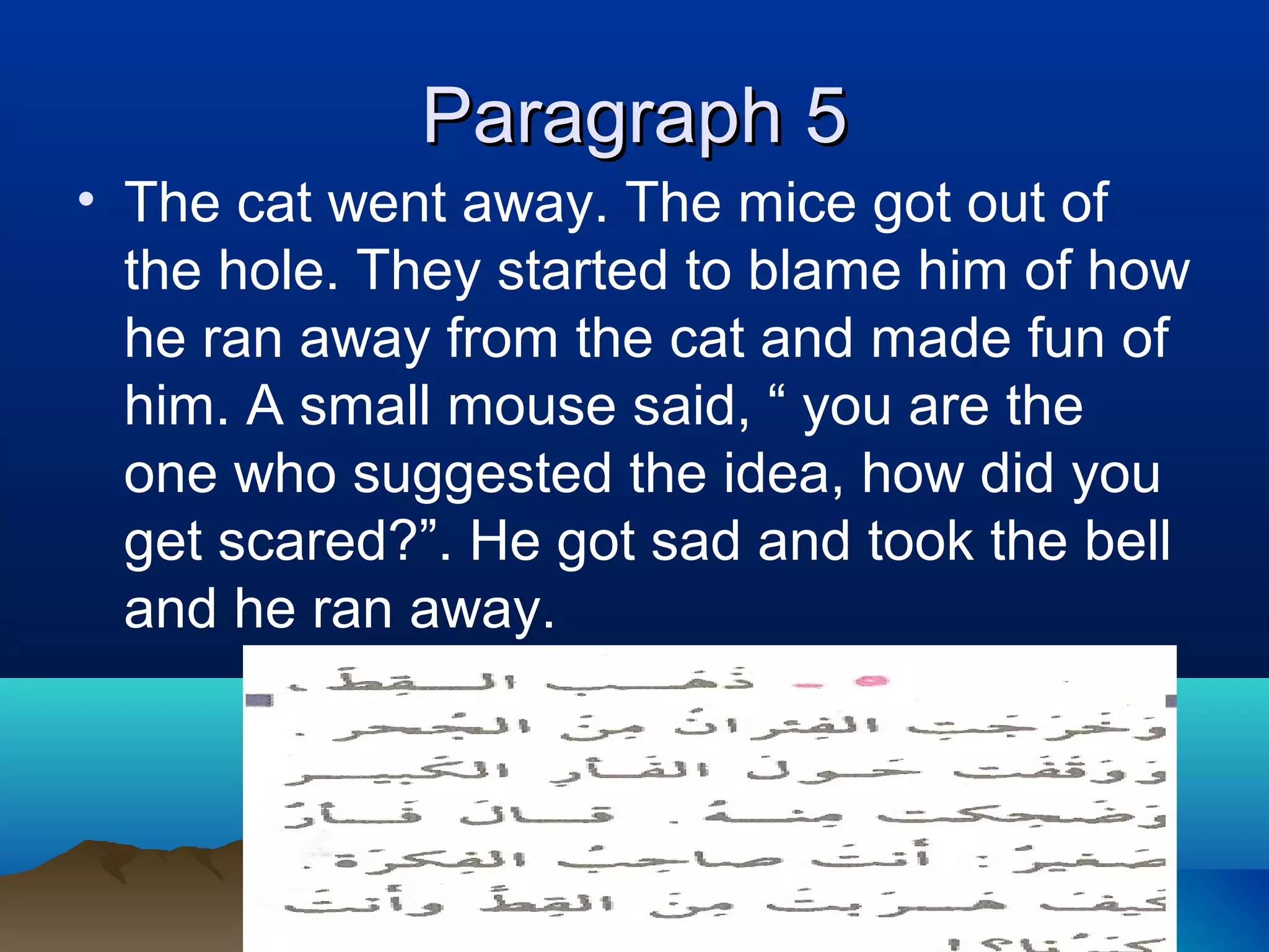 Paragraph 5Paragraph 5
• The cat went away. The mice got out of
the hole. They started to blame him of how
he ran away from the cat and made fun of
him. A small mouse said, “ you are the
one who suggested the idea, how did you
get scared?”. He got sad and took the bell
and he ran away.
 