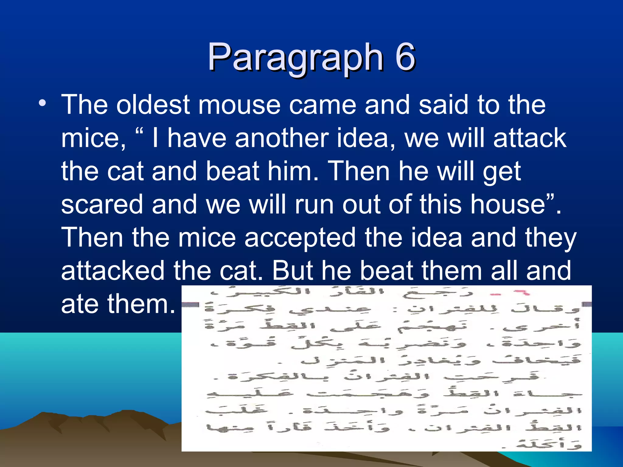 Paragraph 6Paragraph 6
• The oldest mouse came and said to the
mice, “ I have another idea, we will attack
the cat and beat him. Then he will get
scared and we will run out of this house”.
Then the mice accepted the idea and they
attacked the cat. But he beat them all and
ate them.
 