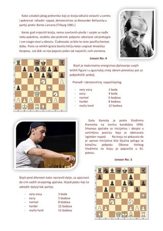 Kako svladati jakog protivnika koji je kralja odlučio ostaviti u centru
i pokrenuti rohadni napad, demonstrirao je Alexander Beliavsky u
partiji protiv Benta Larsena (Tilburg 1981.)
Kamo god smjestili kralja, nema savršenih utvrda i uvijek se nađe
neka pukotina, osobito ako protivnik potpuno odustane od protuigre
i sve snage stavi u obranu. Čudnovato je bilo to rano postfischerovo
doba. Puno se velikih igrača bavilo mišlju kako svrgnuti Anatolija
Karpova, sve dok se nije pojavio jedan od najvećih, svih vremena.
Lesson No. 4
Bijeli je maksimalno energizirao djelovanje svojih
teških figura i u zgusnutoj crnoj obrani pronašao put za
pobjednički proboj.
Pronađi i demonstriraj napad bijelog.
- very easy 2 boda
- easy 4 boda
- normal 6 bodova
- harder 8 bodova
- really hard 12 bodova
Gata Kamsky je protiv Vladimira
Kramnika na turniru kandidata 1994.
žrtvovao pješaka za inicijativu i dospio u
zanimljivu poziciju koja je obećavala
izgledan napad. Na kraju se pokazalo da
je upravo inicijativa bila ključna poluga za
konačnu pobjedu. Obrana Velikog
Vladimira na kraju je popustila u 41.
potezu.
Lesson No. 5
Bijeli pred dilemom kako nastaviti dalje, uz opasnost
da crni zadrži osvojenog pješaka. Slijedi potez koji će
odrediti daljnji tok partije.
- very easy 3 boda
- easy 5 bodova
- normal 8 bodova
- harder 12 bodova
- really hard 15 bodova
 