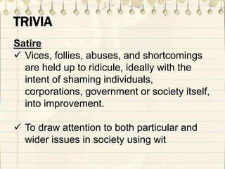 TRIVIA
Satire
 Vices, follies, abuses, and shortcomings
are held up to ridicule, ideally with the
intent of shaming individuals,
corporations, government or society itself,
into improvement.
 To draw attention to both particular and
wider issues in society using wit
 